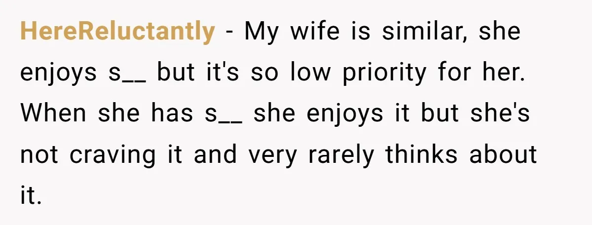 HereReluctantly − My wife is similar, she enjoys s__ but it's so low priority for her. When she has s__ she enjoys it but she's not craving it and very...