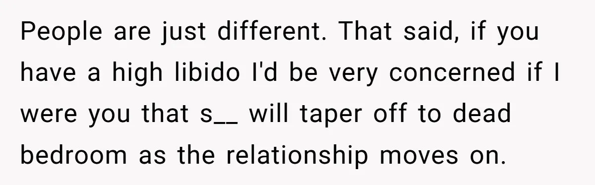 People are just different. That said, if you have a high libido I'd be very concerned if I were you that s__ will taper off to dead bedroom as the...