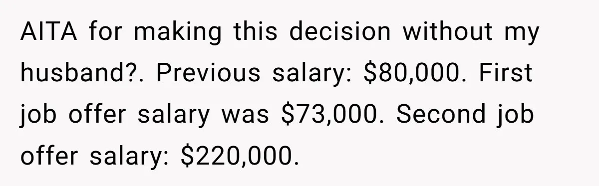 AITA for making this decision without my husband?. Previous salary: $80,000. First job offer salary was $73,000. Second job offer salary: $220,000.