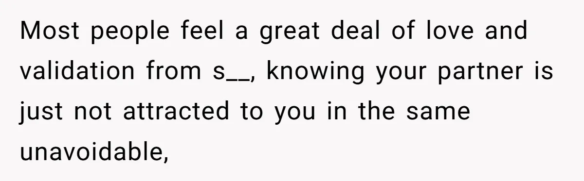 Most people feel a great deal of love and validation from s__, knowing your partner is just not attracted to you in the same unavoidable,