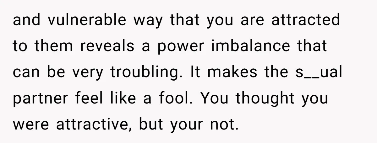 and vulnerable way that you are attracted to them reveals a power imbalance that can be very troubling. It makes the s__ual partner feel like a fool. You thought you...