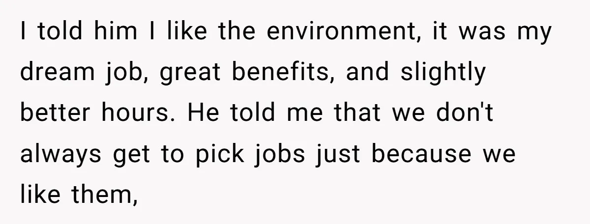 I told him I like the environment, it was my dream job, great benefits, and slightly better hours. He told me that we don't always get to pick jobs just...