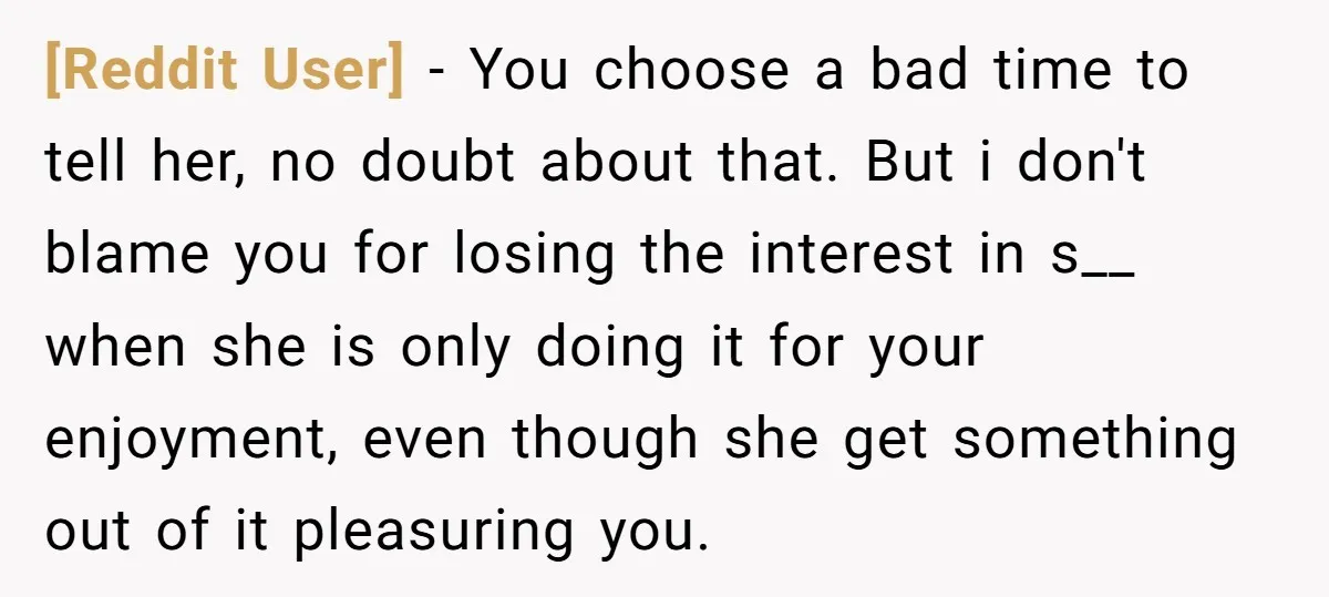 [Reddit User] − You choose a bad time to tell her, no doubt about that. But i don't blame you for losing the interest in s__ when she is only...