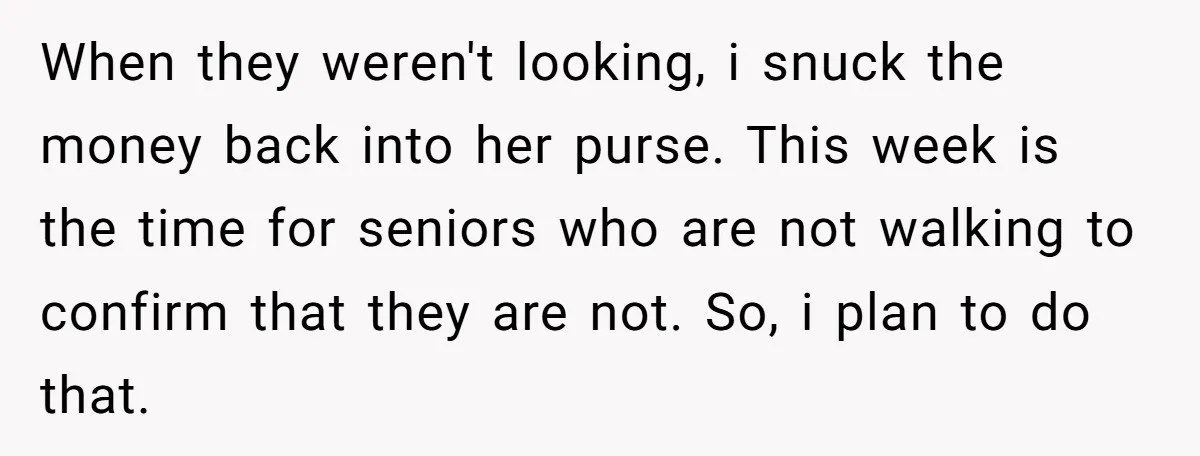 When they weren't looking, i snuck the money back into her purse. This week is the time for seniors who are not walking to confirm that they are not. So,...