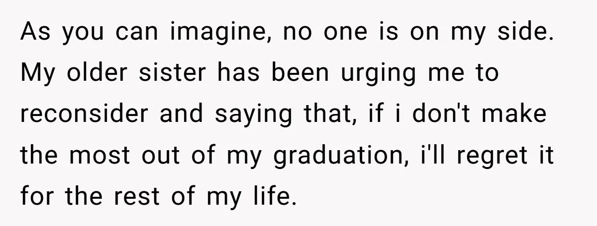 As you can imagine, no one is on my side. My older sister has been urging me to reconsider and saying that, if i don't make the most out of...