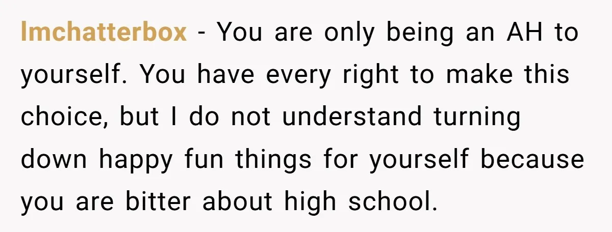 lmchatterbox − You are only being an AH to yourself. You have every right to make this choice, but I do not understand turning down happy fun things for yourself...