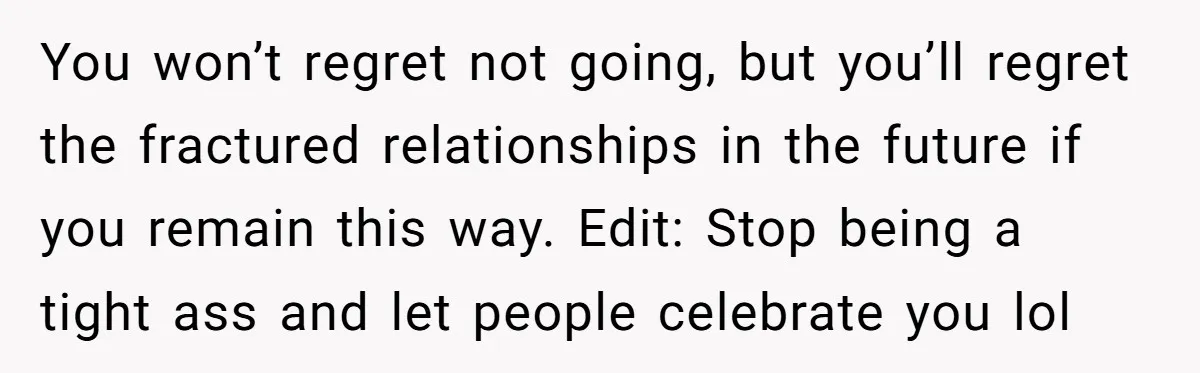 You won’t regret not going, but you’ll regret the fractured relationships in the future if you remain this way. Edit: Stop being a tight ass and let people celebrate you...