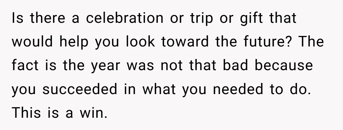 Is there a celebration or trip or gift that would help you look toward the future? The fact is the year was not that bad because you succeeded in what...