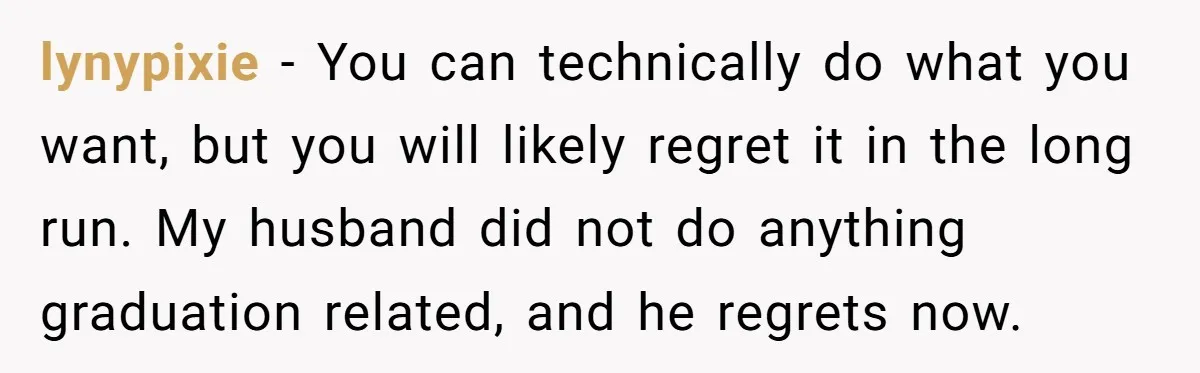 lynypixie − You can technically do what you want, but you will likely regret it in the long run. My husband did not do anything graduation related, and he regrets...