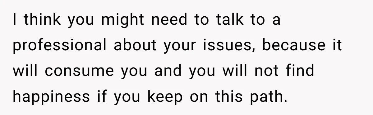 I think you might need to talk to a professional about your issues, because it will consume you and you will not find happiness if you keep on this path.