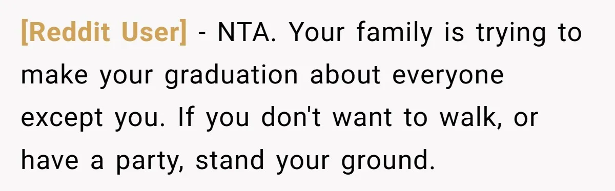 [Reddit User] − NTA. Your family is trying to make your graduation about everyone except you. If you don't want to walk, or have a party, stand your ground.