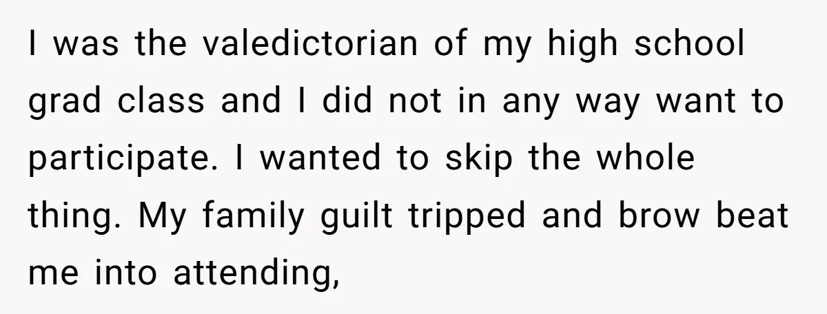 I was the valedictorian of my high school grad class and I did not in any way want to participate. I wanted to skip the whole thing. My family guilt...