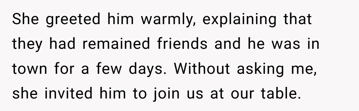 She greeted him warmly, explaining that they had remained friends and he was in town for a few days. Without asking me, she invited him to join us at our...