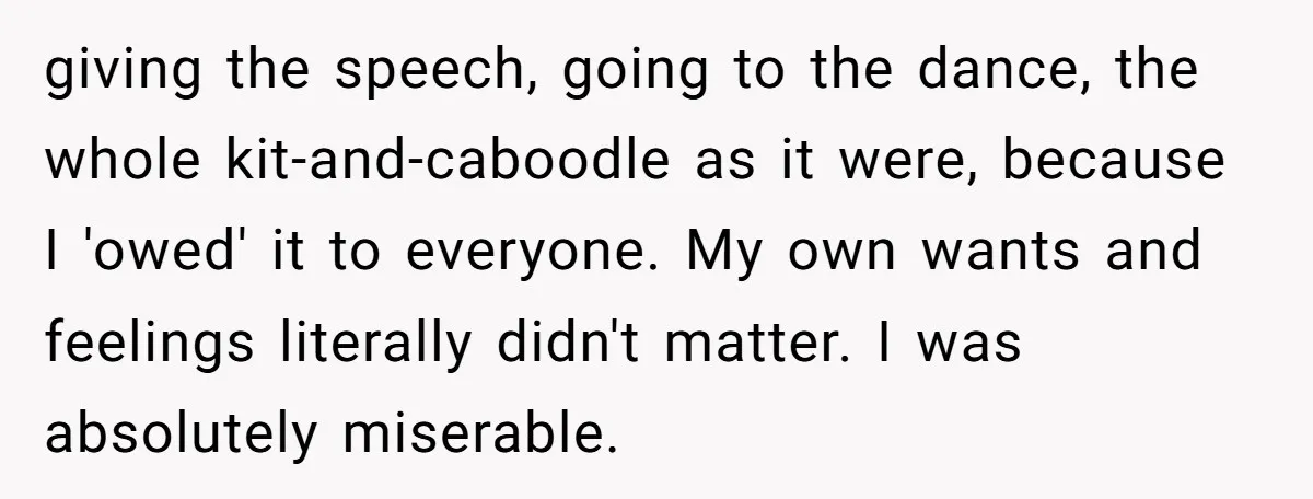 giving the speech, going to the dance, the whole kit-and-caboodle as it were, because I 'owed' it to everyone. My own wants and feelings literally didn't matter. I was absolutely...