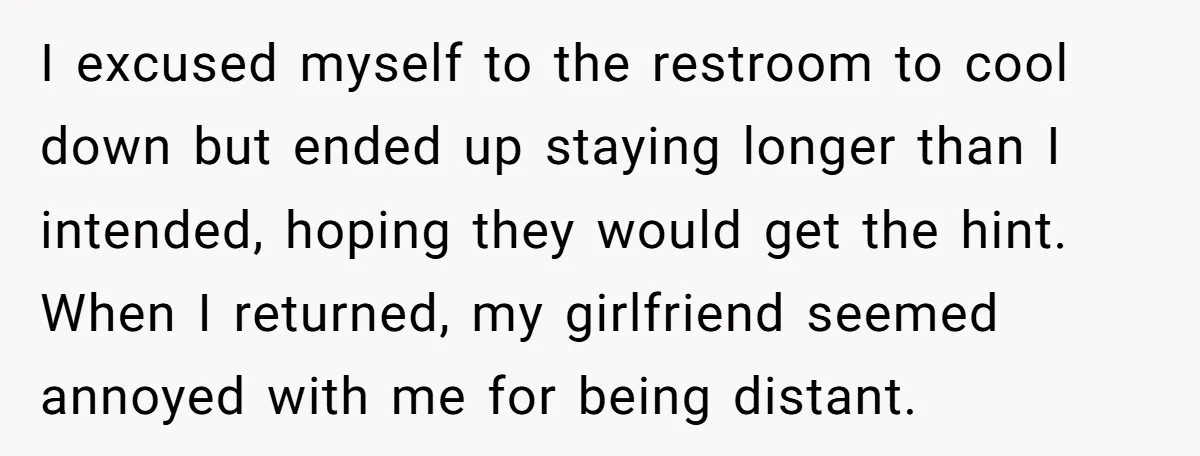 I excused myself to the restroom to cool down but ended up staying longer than I intended, hoping they would get the hint. When I returned, my girlfriend seemed annoyed...