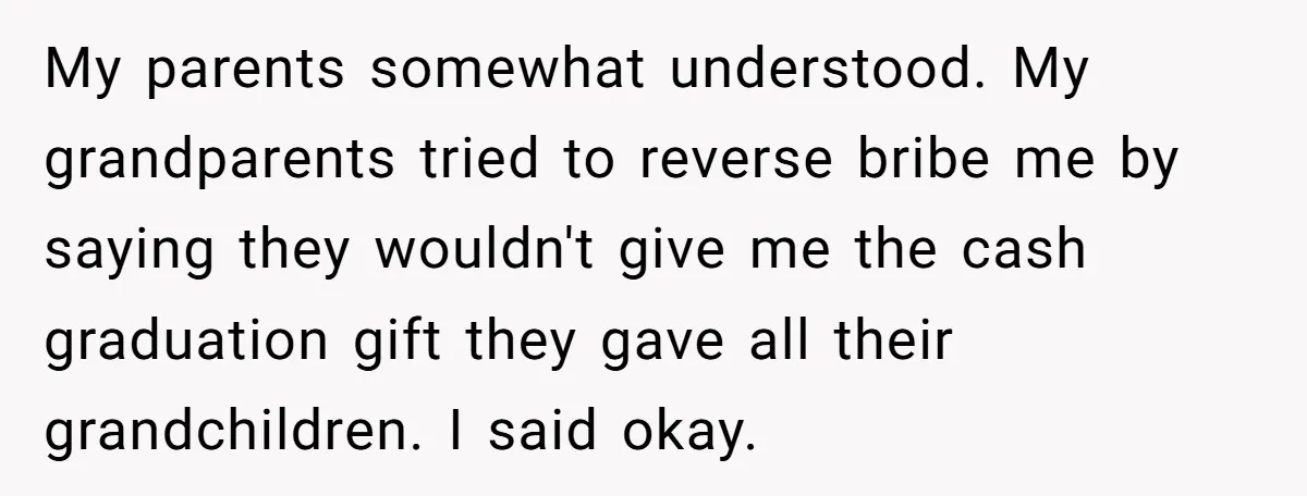 My parents somewhat understood. My grandparents tried to reverse bribe me by saying they wouldn't give me the cash graduation gift they gave all their grandchildren. I said okay.