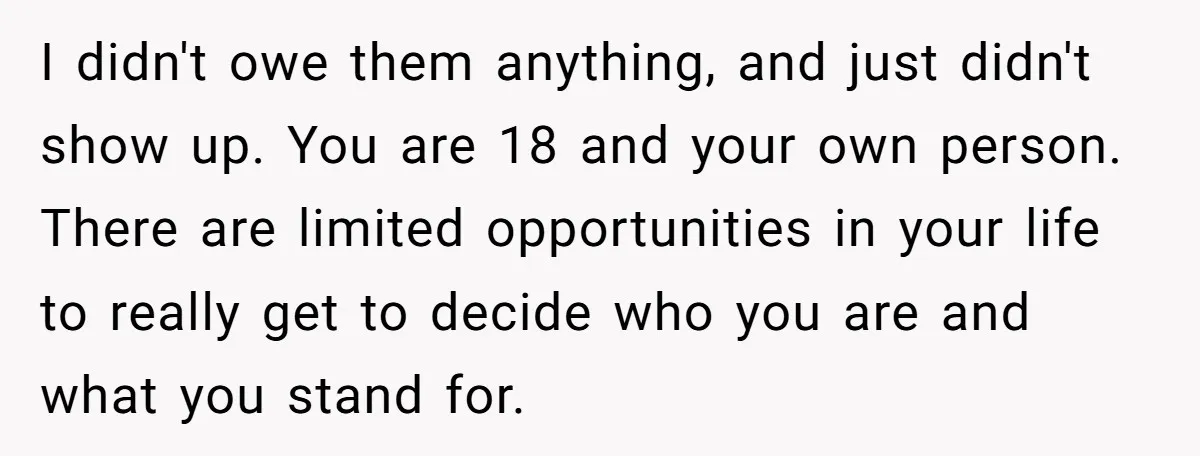 I didn't owe them anything, and just didn't show up. You are 18 and your own person. There are limited opportunities in your life to really get to decide who...