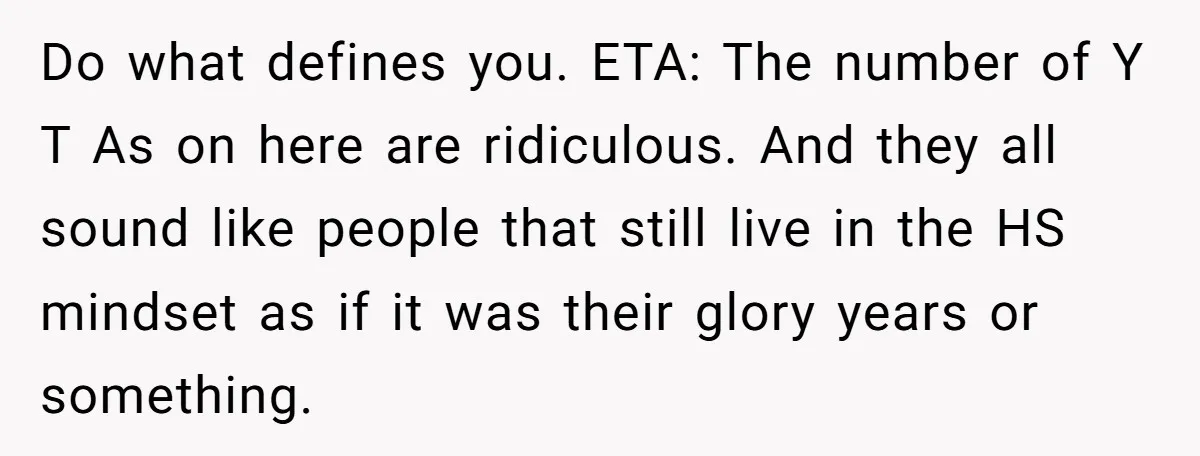 Do what defines you. ETA: The number of Y T As on here are ridiculous. And they all sound like people that still live in the HS mindset as if...