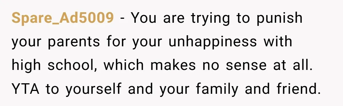 Spare_Ad5009 − You are trying to punish your parents for your unhappiness with high school, which makes no sense at all. YTA to yourself and your family and friend.