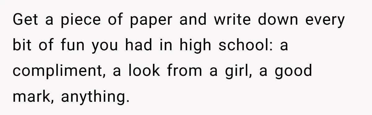 Get a piece of paper and write down every bit of fun you had in high school: a compliment, a look from a girl, a good mark, anything.