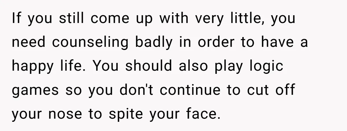 If you still come up with very little, you need counseling badly in order to have a happy life. You should also play logic games so you don't continue to...