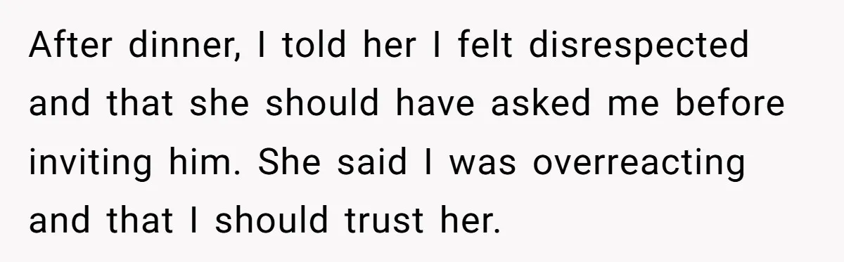 After dinner, I told her I felt disrespected and that she should have asked me before inviting him. She said I was overreacting and that I should trust her.