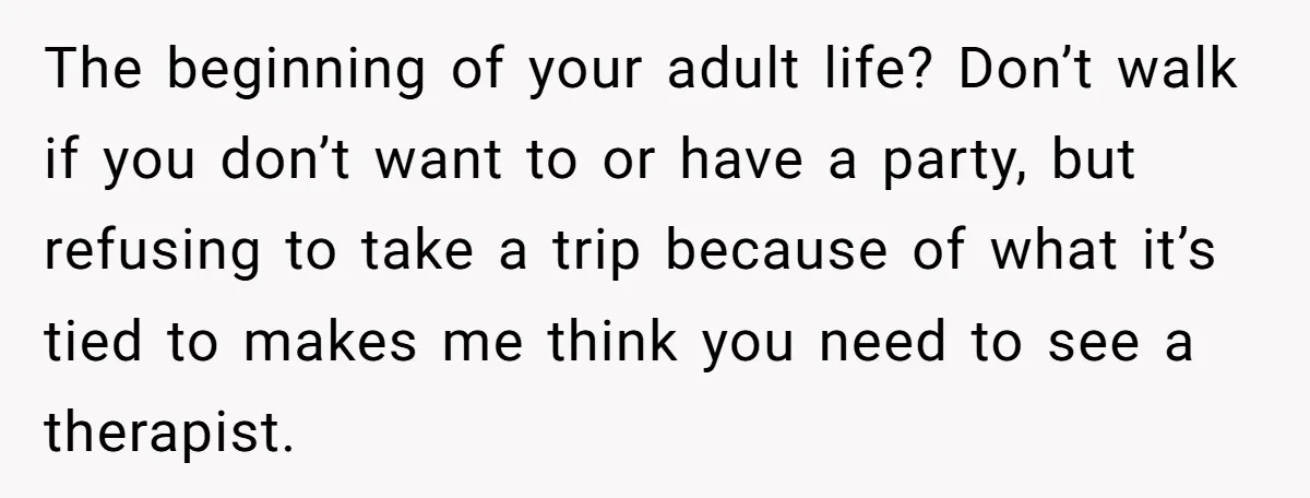 The beginning of your adult life? Don’t walk if you don’t want to or have a party, but refusing to take a trip because of what it’s tied to makes...