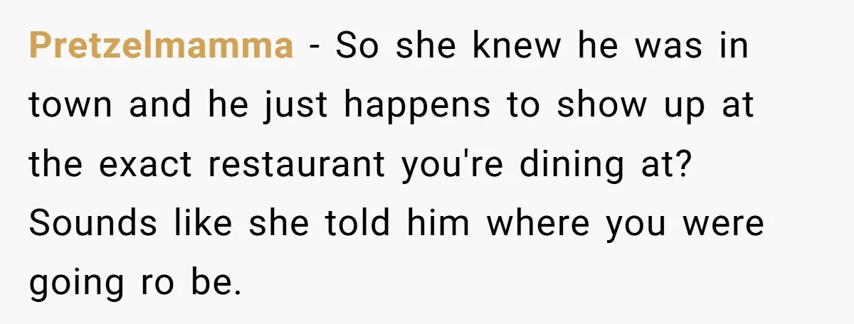 Pretzelmamma − So she knew he was in town and he just happens to show up at the exact restaurant you're dining at? Sounds like she told him where you...