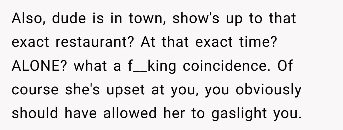 Also, dude is in town, show's up to that exact restaurant? At that exact time? ALONE? what a f__king coincidence. Of course she's upset at you, you obviously should have...