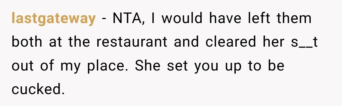 lastgateway − NTA, I would have left them both at the restaurant and cleared her s__t out of my place. She set you up to be cucked.
