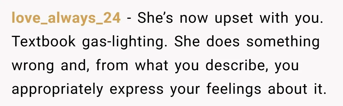 love_always_24 − She’s now upset with you. Textbook gas-lighting. She does something wrong and, from what you describe, you appropriately express your feelings about it.