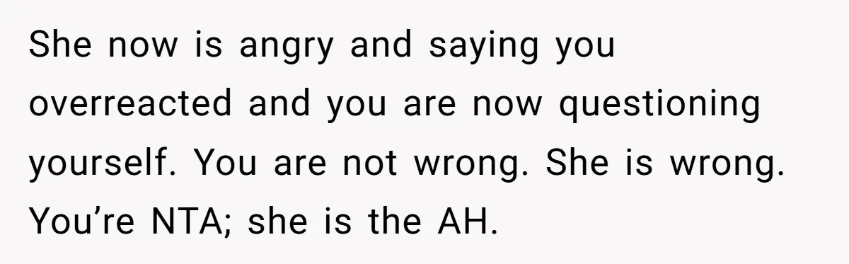 She now is angry and saying you overreacted and you are now questioning yourself. You are not wrong. She is wrong. You’re NTA; she is the AH.