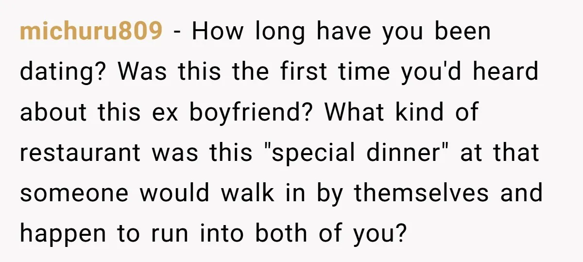 michuru809 − How long have you been dating? Was this the first time you'd heard about this ex boyfriend? What kind of restaurant was this "special dinner" at that someone...