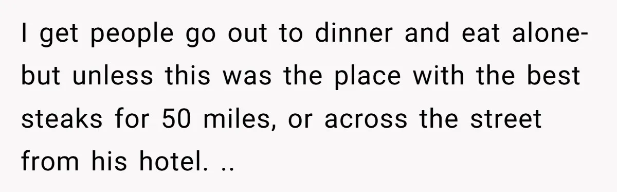 I get people go out to dinner and eat alone- but unless this was the place with the best steaks for 50 miles, or across the street from his hotel....