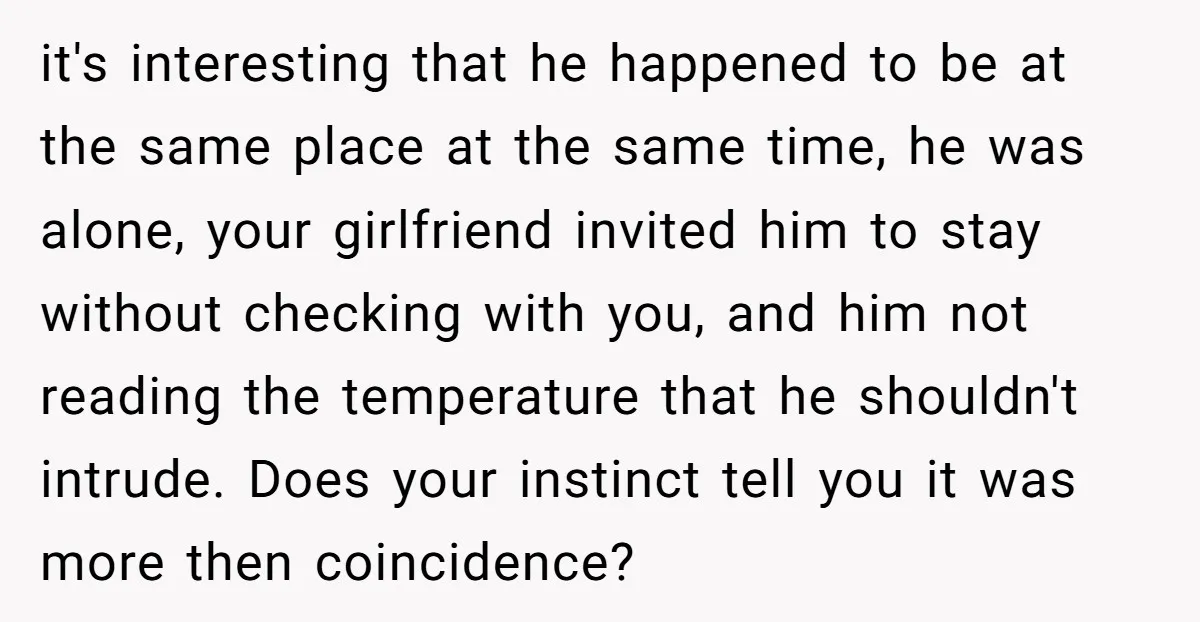 it's interesting that he happened to be at the same place at the same time, he was alone, your girlfriend invited him to stay without checking with you, and him...