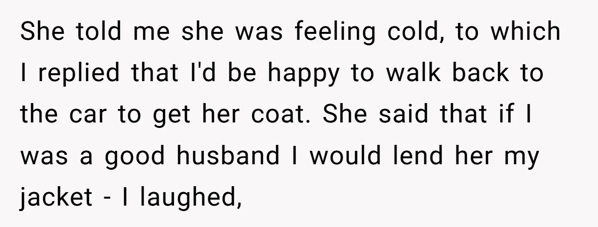 She told me she was feeling cold, to which I replied that I'd be happy to walk back to the car to get her coat. She said that if I...