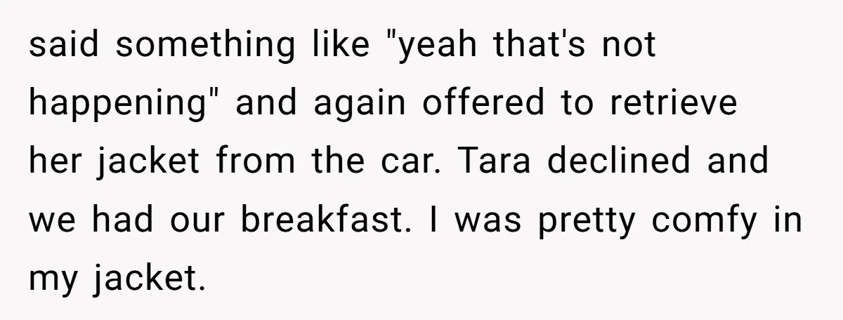 said something like "yeah that's not happening" and again offered to retrieve her jacket from the car. Tara declined and we had our breakfast. I was pretty comfy in my...
