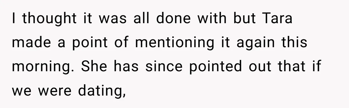 I thought it was all done with but Tara made a point of mentioning it again this morning. She has since pointed out that if we were dating,