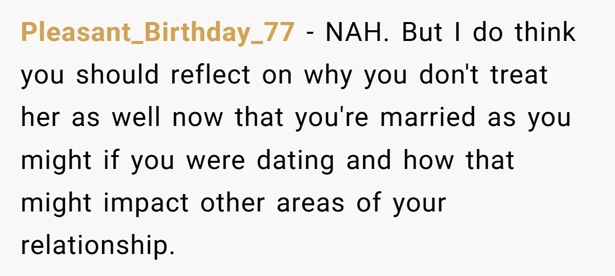 Pleasant_Birthday_77 − NAH. But I do think you should reflect on why you don't treat her as well now that you're married as you might if you were dating and...