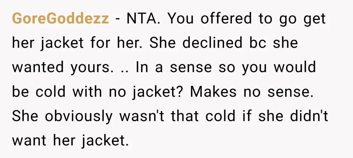 GoreGoddezz − NTA. You offered to go get her jacket for her. She declined bc she wanted yours. .. In a sense so you would be cold with no jacket?...
