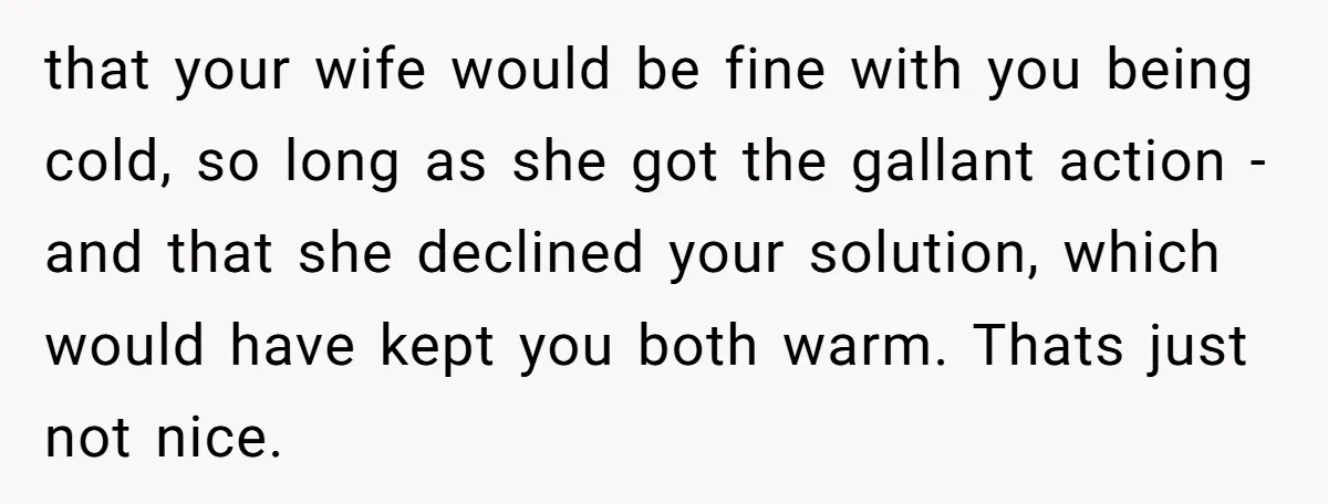 that your wife would be fine with you being cold, so long as she got the gallant action - and that she declined your solution, which would have kept you...