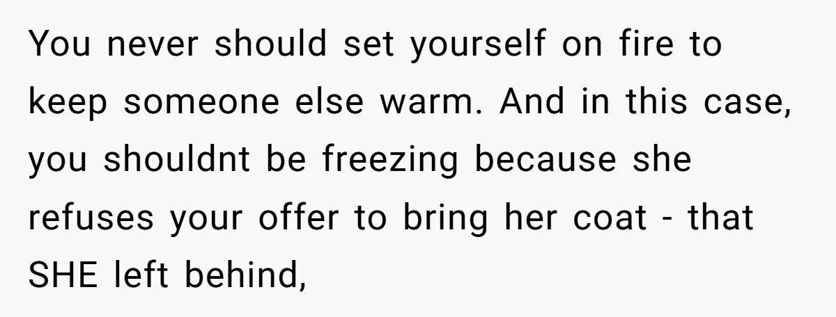 You never should set yourself on fire to keep someone else warm. And in this case, you shouldnt be freezing because she refuses your offer to bring her coat -...