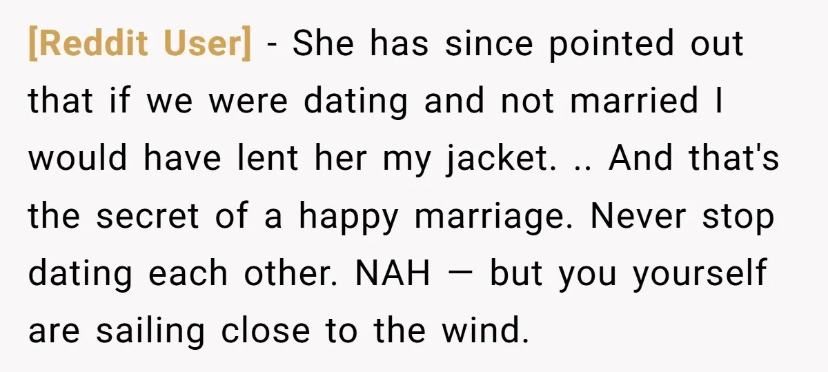[Reddit User] − She has since pointed out that if we were dating and not married I would have lent her my jacket. .. And that's the secret of a...