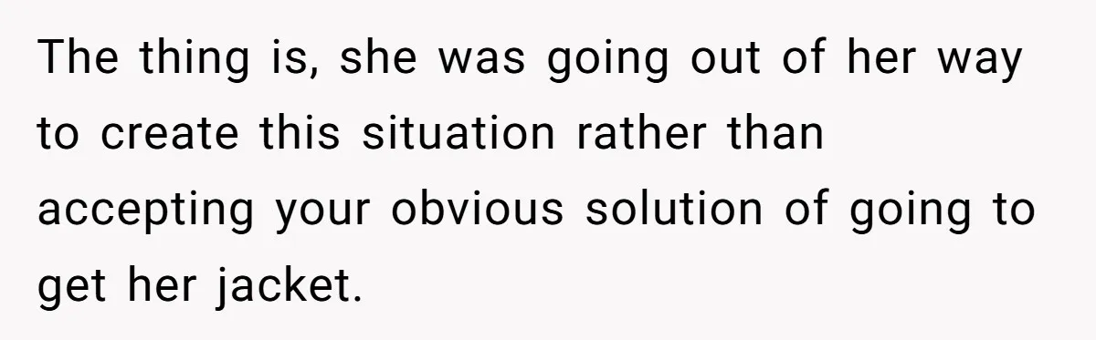 The thing is, she was going out of her way to create this situation rather than accepting your obvious solution of going to get her jacket.