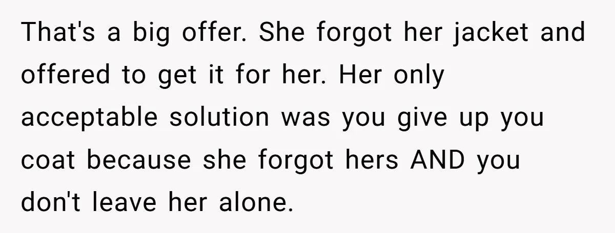 That's a big offer. She forgot her jacket and offered to get it for her. Her only acceptable solution was you give up you coat because she forgot hers AND...