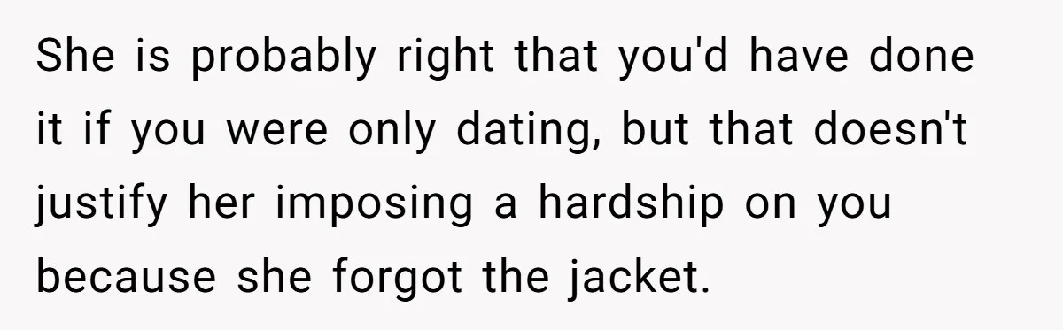 She is probably right that you'd have done it if you were only dating, but that doesn't justify her imposing a hardship on you because she forgot the jacket.