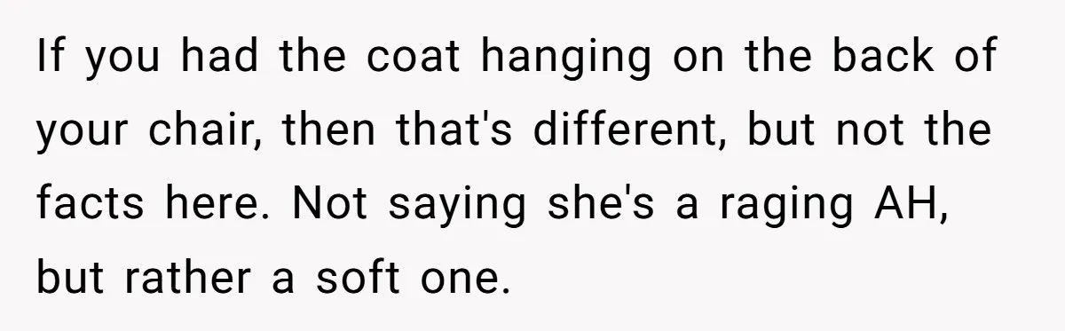 If you had the coat hanging on the back of your chair, then that's different, but not the facts here. Not saying she's a raging AH, but rather a soft...