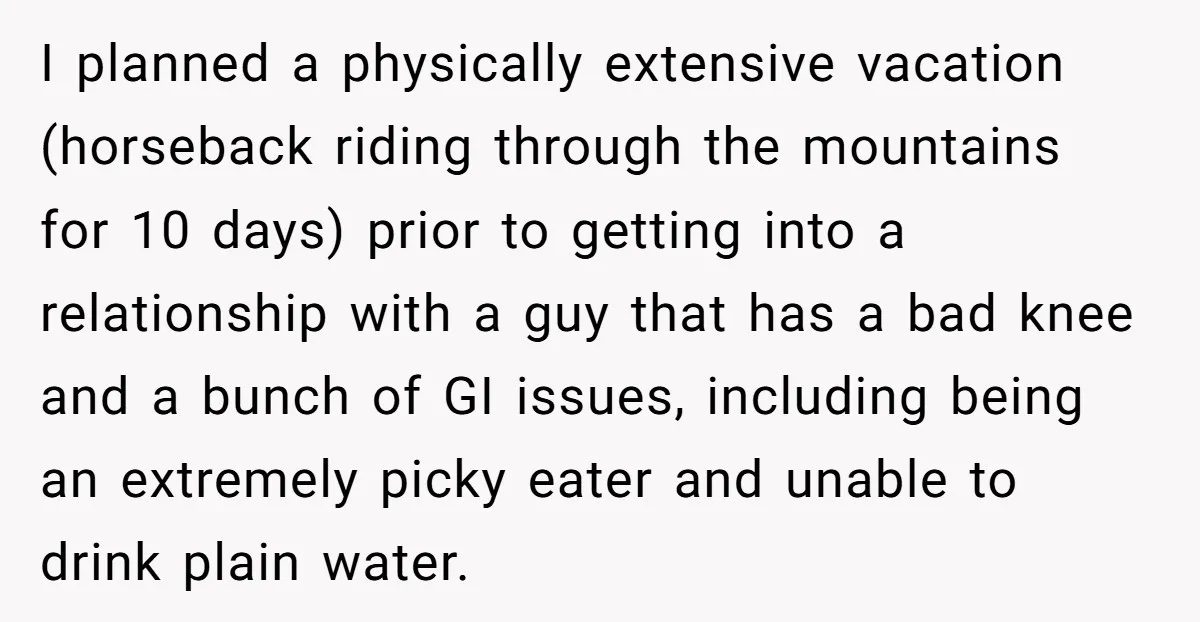 I planned a physically extensive vacation (horseback riding through the mountains for 10 days) prior to getting into a relationship with a guy that has a bad knee and a...