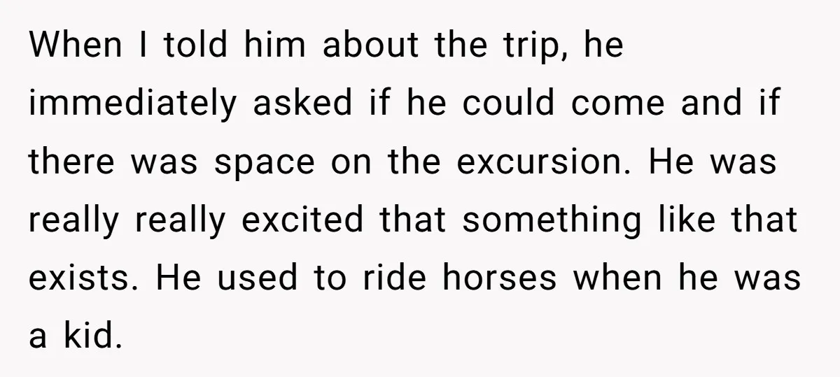 When I told him about the trip, he immediately asked if he could come and if there was space on the excursion. He was really really excited that something like...
