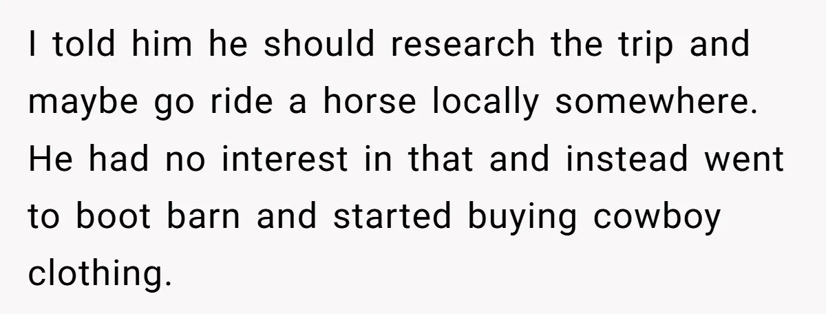 I told him he should research the trip and maybe go ride a horse locally somewhere. He had no interest in that and instead went to boot barn and started...